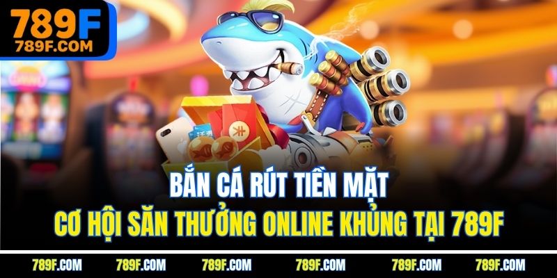 Bắn Cá Rút Tiền Mặt - Cơ Hội Săn Thưởng Online Khủng Tại 789F