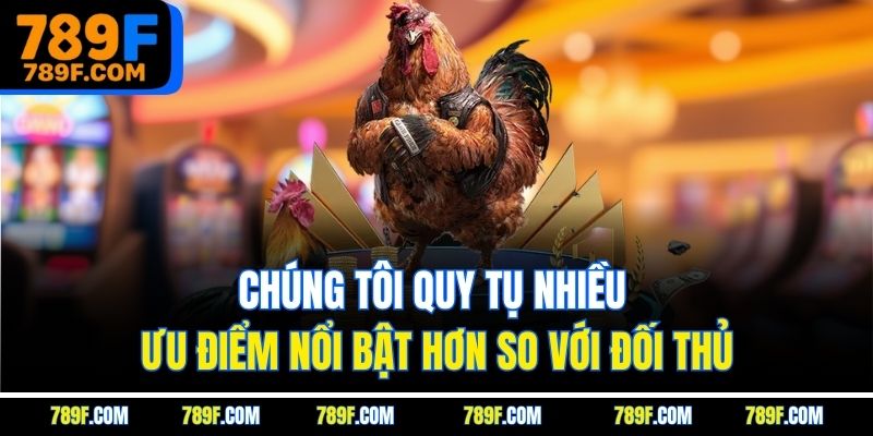Chúng tôi quy tụ nhiều ưu điểm nổi bật hơn so với đối thủ