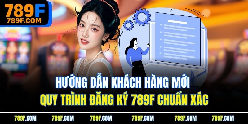 Hướng dẫn khách hàng mới quy trình đăng ký 789F chuẩn xác