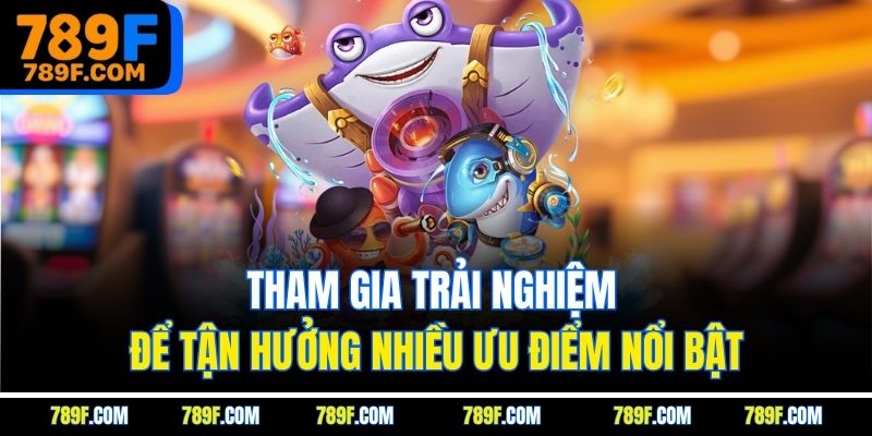 Tham gia trải nghiệm để tận hưởng nhiều ưu điểm nổi bật